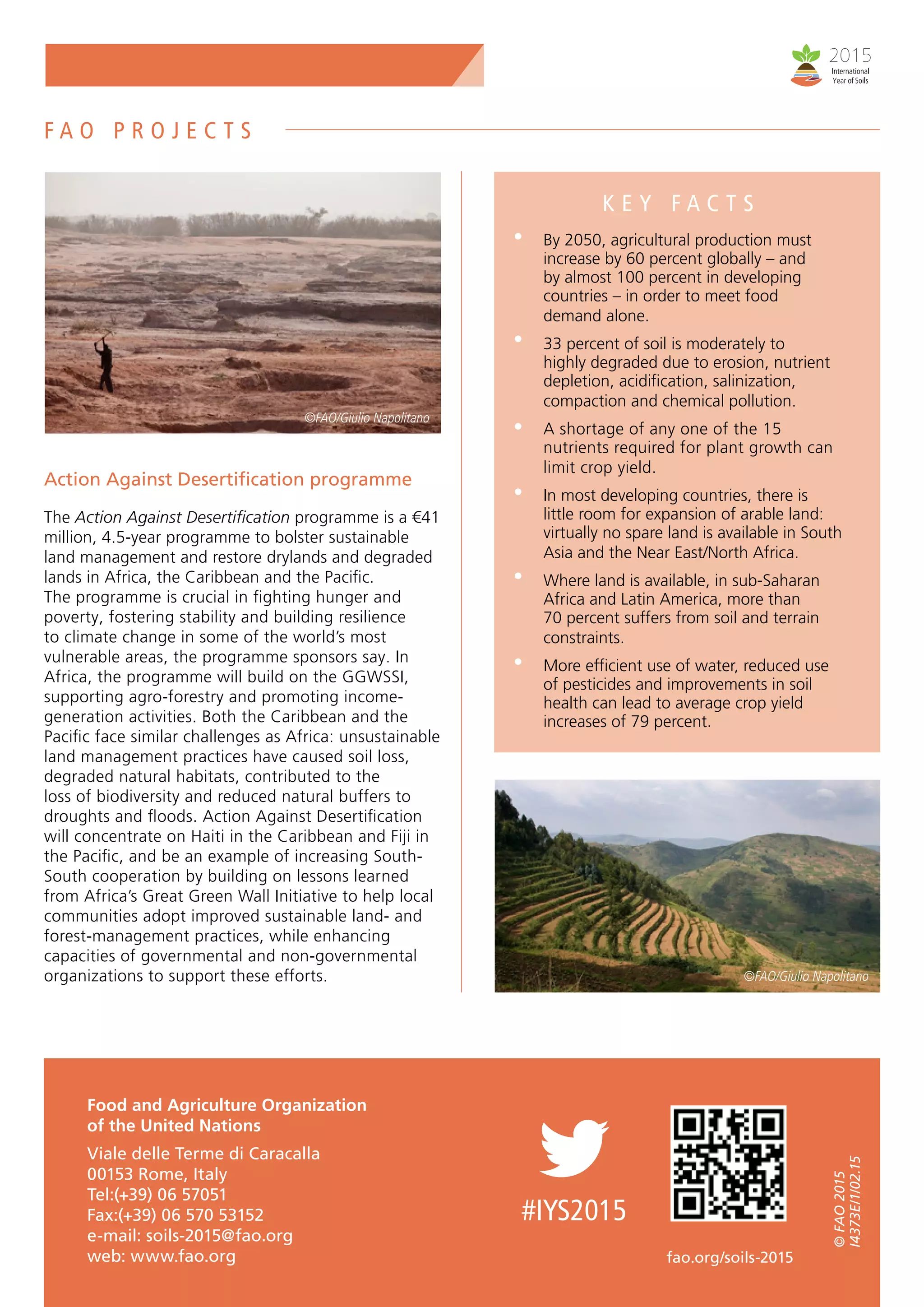 Action Against Desertification programme
The Action Against Desertification programme is a €41
million, 4.5-year programme to bolster sustainable
land management and restore drylands and degraded
lands in Africa, the Caribbean and the Pacific.
The programme is crucial in fighting hunger and
poverty, fostering stability and building resilience
to climate change in some of the world’s most
vulnerable areas, the programme sponsors say. In
Africa, the programme will build on the GGWSSI,
supporting agro-forestry and promoting income-
generation activities. Both the Caribbean and the
Pacific face similar challenges as Africa: unsustainable
land management practices have caused soil loss,
degraded natural habitats, contributed to the
loss of biodiversity and reduced natural buffers to
droughts and floods. Action Against Desertification
will concentrate on Haiti in the Caribbean and Fiji in
the Pacific, and be an example of increasing South-
South cooperation by building on lessons learned
from Africa’s Great Green Wall Initiative to help local
communities adopt improved sustainable land- and
forest-management practices, while enhancing
capacities of governmental and non-governmental
organizations to support these efforts.
K E Y F A C T S
By 2050, agricultural production must
increase by 60 percent globally – and
by almost 100 percent in developing
countries – in order to meet food
demand alone.
33 percent of soil is moderately to
highly degraded due to erosion, nutrient
depletion, acidification, salinization,
compaction and chemical pollution.
A shortage of any one of the 15
nutrients required for plant growth can
limit crop yield.
In most developing countries, there is
little room for expansion of arable land:
virtually no spare land is available in South
Asia and the Near East/North Africa.
Where land is available, in sub-Saharan
Africa and Latin America, more than
70 percent suffers from soil and terrain
constraints.
More efficient use of water, reduced use
of pesticides and improvements in soil
health can lead to average crop yield
increases of 79 percent.
Food and Agriculture Organization
of the United Nations
Viale delle Terme di Caracalla
00153 Rome, Italy
Tel:(+39) 06 57051
Fax:(+39) 06 570 53152
e-mail: soils-2015@fao.org
web: www.fao.org fao.org/soils-2015
©FAO2015
I4373E/1/02.15	
#IYS2015
©FAO/Giulio Napolitano
©FAO/Giulio Napolitano
F A O P R O J E C T S
 
