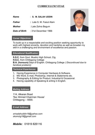 CURRICULUM VITAE
Name : S. M. SALAH UDDIN
Father : Late S. M. Fasiul Alam
Mother : Late Zohra Begum
Date of Birth : 31st December 1966
Career Objectives:
To build up in a respectable and exciting position seeking opportunity to
work with highest sincerity, devotion and hardship as well as broaden my
skill in a challenging and environment of excellence and passion.
Educational Qualification:
S.S.C. from Govt. Muslim High School, Ctg
H.S.C. from Chittagong College
B.A. (honours) Dept of English. Chittagong College ( Discontinued due to
familical problem))
Technical Experiences:
1. Having Experience in Computer Hardware & Software.
2. MS Word, E-mail, Photoshop, Internet & Statements etc.
3. Photography & Editing for Product, Industrial & Occasional.
4. Having capability of Speaking & writing in English.
Mailing Address:
114, Alkaran Road
‘Nur Ahmed Chairman House’
Chittagong – 4000.
E-mail Address:
smsalahuddin18@yahoo.com
sksmctg18@gmail.com
Mobile: 01819 826116
 