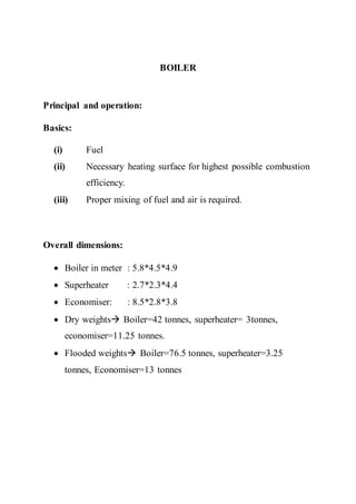 BOILER
Principal and operation:
Basics:
(i) Fuel
(ii) Necessary heating surface for highest possible combustion
efficiency.
(iii) Proper mixing of fuel and air is required.
Overall dimensions:
 Boiler in meter : 5.8*4.5*4.9
 Superheater : 2.7*2.3*4.4
 Economiser: : 8.5*2.8*3.8
 Dry weights Boiler=42 tonnes, superheater= 3tonnes,
economiser=11.25 tonnes.
 Flooded weights Boiler=76.5 tonnes, superheater=3.25
tonnes, Economiser=13 tonnes
 