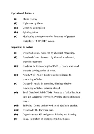 Operational features:
(i) Flame reversal
(ii) High velocity flame.
(iii) Complete combustion
(iv) Spiral agitators
(v) Monitoring steam pressure by the means of pressure
controllers  ON-OFF system.
Impurities in water:
(i) Dissolved solids. Removed by chemical processing.
(ii) Dissolved Gases. Removed by thermal, mechanical,
chemical treatment.
(iii) Hardness. In terms of mg/l of CaCO3. Forms scales and
prevents cooling action of water.
(iv) Acidity pH value. Leads to corrosion leads to
puncturing of tubes.
(v) Oxygen results in corrosion, thinning of tubes,
puncturing of tubes. In terms of mg/l
(vi) Total Dissolved Solids(TDS). Presence of chlorides, iron
salts etc. Accelerate corrosion. Priming and foaming also
occurs.
(vii) Turbidity. Due to undissolved solids results in erosion.
(viii) Dissolved CO2. Carbonic acid.
(ix) Organic matter. Oil and grease. Priming and foaming.
(x) Silica. Formation of silicates on turbine blades.
 