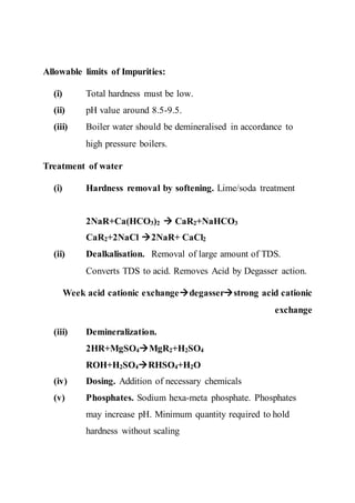 Allowable limits of Impurities:
(i) Total hardness must be low.
(ii) pH value around 8.5-9.5.
(iii) Boiler water should be demineralised in accordance to
high pressure boilers.
Treatment of water
(i) Hardness removal by softening. Lime/soda treatment
2NaR+Ca(HCO3)2  CaR2+NaHCO3
CaR2+2NaCl 2NaR+ CaCl2
(ii) Dealkalisation. Removal of large amount of TDS.
Converts TDS to acid. Removes Acid by Degasser action.
Week acid cationic exchangedegasserstrong acid cationic
exchange
(iii) Demineralization.
2HR+MgSO4MgR2+H2SO4
ROH+H2SO4RHSO4+H2O
(iv) Dosing. Addition of necessary chemicals
(v) Phosphates. Sodium hexa-meta phosphate. Phosphates
may increase pH. Minimum quantity required to hold
hardness without scaling
 