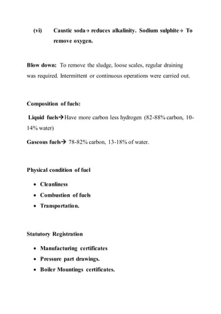 (vi) Caustic soda reduces alkalinity. Sodium sulphite To
remove oxygen.
Blow down: To remove the sludge, loose scales, regular draining
was required. Intermittent or continuous operations were carried out.
Composition of fuels:
Liquid fuelsHave more carbon less hydrogen (82-88% carbon, 10-
14% water)
Gaseous fuels 78-82% carbon, 13-18% of water.
Physical condition of fuel
 Cleanliness
 Combustion of fuels
 Transportation.
Statutory Registration
 Manufacturing certificates
 Pressure part drawings.
 Boiler Mountings certificates.
 
