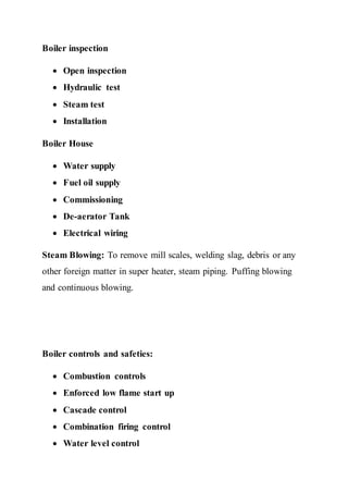 Boiler inspection
 Open inspection
 Hydraulic test
 Steam test
 Installation
Boiler House
 Water supply
 Fuel oil supply
 Commissioning
 De-aerator Tank
 Electrical wiring
Steam Blowing: To remove mill scales, welding slag, debris or any
other foreign matter in super heater, steam piping. Puffing blowing
and continuous blowing.
Boiler controls and safeties:
 Combustion controls
 Enforced low flame start up
 Cascade control
 Combination firing control
 Water level control
 