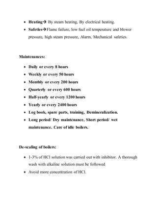  Heating By steam heating, By electrical heating.
 SafetiesFlame failure, low fuel oil temperature and blower
pressure, high steam pressure, Alarm, Mechanical safeties.
Maintenances:
 Daily or every 8 hours
 Weekly or every 50 hours
 Monthly or every 200 hours
 Quarterly or every 600 hours
 Half-yearly or every 1200 hours
 Yearly or every 2400 hours
 Log book, spare parts, training, Demineralization.
 Long period/ Dry maintenance, Short period/ wet
maintenance. Care of idle boilers.
De-scaling of boilers:
 1-3% of HCl solution was carried out with inhibitor. A thorough
wash with alkaline solution must be followed
 Avoid more concentration of HCl.
 