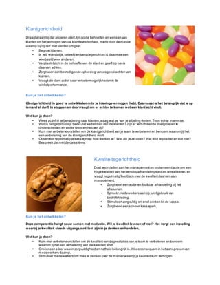 Klantgerichtheid
Draagteraan bij dat anderen alertzijn op de behoeften en wensen van
klanten en het verhogen van de klanttevredenheid,mede door de manier
waarop hij/zij zelf metklanten omgaat.
• Begroetklanten.
• Is zelf vriendelijk,beleefd en servicegerichten is daarmee een
voorbeeld voor anderen.
• Verplaatstzich in de behoefte van de klant en geeft op basis
daarvan advies.
• Zorgt voor een bevredigende oplossing van vragen/klachtenvan
klanten.
• Vraagt de klant actief naar verbetermogelijkheden in de
winkelperformance.
Kun je het ontwikkelen?
Klantgerichtheid is goed te ontwikkelen mits je inlevingsvermogen hebt. Daarnaast is het belangrijk dat je op
iemand af durft te stappen en doorvraagt om er achter te komen wat een klant echt vindt.
Wat kun je doen?
• Wees actief in je benadering naar klanten;vraag wat ze van je afdeling vinden. Toon echte interesse.
• Wat is het gezamenlijk beeld datwe hebben van de klanten? Zijn er verschillende doelgroepen te
onderscheiden en welke wensen hebben zij?
• Kom metverbetervoorstellen om de klantgerichtheid van je team te verbeteren en benoem waarom jij het
een verbetering van de klantgerichtheid vindt.
• Observeer regelmatig je kassagroep: hoe werken ze? Wat zie je ze doen? Wat vind je positief en wat niet?
Bespreek datmetde caissières.
Kwaliteitsgerichtheid
Doet voorstellen aan hetmanagementen onderneemtactie om een
hoge kwaliteitvan het verkoopafhandelingsproces te realiseren, en
vraagt regelmatig feedback over de kwaliteitdaarvan aan
management.
• Zorgt voor een vlotte en foutloze afhandeling bij het
afrekenen.
• Spreekt medewerkers aan op juistgebruik van
bedrijfskleding.
• Stimuleertzorgvuldig en snel werken bij de kassa.
• Zorgt voor een schoon kassapark.
Kun je het ontwikkelen?
Deze competentie hangt nauw samen met motivatie. Wil je kwaliteit leveren of niet? Het vergt een instelling
waarbij je kwaliteit steeds uitgangspunt laat zijn in je denken enhandelen.
Wat kun je doen?
• Kom metverbetervoorstellen om de kwaliteit van de prestaties van je team te verbeteren en benoem
waarom jij heteen verbetering van de kwaliteit vindt.
• Creëer een sfeer waarin zorgvuldigheid en netheid belangrijk is.Wees consequent in hetaansprekenvan
medewerkers daarop.
• Stimuleer medewerkers om mee te denken over de manier waarop je kwaliteitkunt verhogen.
 