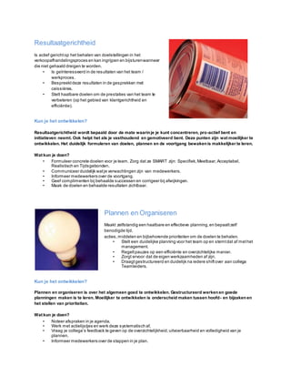 Resultaatgerichtheid
Is actief gerichtop het behalen van doelstellingen in het
verkoopafhandelingsproces en kan ingrijpen en bijsturenwanneer
die niet gehaald dreigen te worden.
• Is geïnteresseerd in de resultaten van het team /
werkproces.
• Bespreektdeze resultaten in de gesprekken met
caissières.
• Stelt haalbare doelen om de prestaties van het team te
verbeteren (op het gebied van klantgerichtheid en
efficiëntie).
Kun je het ontwikkelen?
Resultaatgerichtheid wordt bepaald door de mate waarinje je kunt concentreren, pro-actief bent en
initiatieven neemt. Ook helpt het als je vasthoudend en gemotiveerd bent. Deze punten zijn wat moeilijker te
ontwikkelen. Het duidelijk formuleren van doelen, plannen en de voortgang bewakenis makkelijker te leren.
Wat kun je doen?
• Formuleer concrete doelen voor je team. Zorg dat ze SMART zijn: Specifiek,Meetbaar,Acceptabel,
Realistisch en Tijdsgebonden.
• Communiceer duidelijk watje verwachtingen zijn van medewerkers.
• Informeer medewerkers over de voortgang.
• Geef complimenten bij behaalde successen en corrigeer bij afwijkingen.
• Maak de doelen en behaalde resultaten zichtbaar.
Plannen en Organiseren
Maakt zelfstandig een haalbare en effectieve planning,en bepaaltzelf
benodigde tijd,
acties,middelen en bijbehorende prioriteiten om de doelen te behalen.
• Stelt een duidelijke planning voor het team op en stemtdat af methet
management.
• Regeltpauzes op een efficiënte en overzichtelijke manier.
• Zorgt ervoor dat de eigen werkzaamheden af zijn.
• Draagtgestructureerd en duidelijk na iedere shiftover aan collega
Teamleiders.
Kun je het ontwikkelen?
Plannen en organiseren is over het algemeen goed te ontwikkelen. Gestructureerd werkenen goede
planningen maken is te leren. Moeilijker te ontwikkelen is onderscheid maken tussen hoofd- en bijzaken en
het stellen van prioriteiten.
Wat kun je doen?
• Noteer afspraken in je agenda.
• Werk met actielijstjes en werk deze systematisch af.
• Vraag je collega’s feedback te geven op de overzichtelijkheid, uitvoerbaarheid en volledigheid van je
plannen.
• Informeer medewerkers over de stappen in je plan.
 