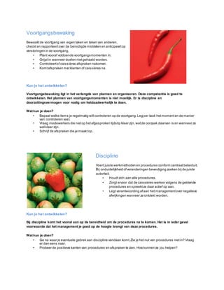 Voortgangsbewaking
Bewaaktde voortgang van eigen taken en taken van anderen,
checkt en rapporteertover de benodigde middelen en anticipeertop
verstoringen in de voortgang.
• Plant vooraf voldoende voortgangsmomenten in.
• Grijpt in wanneer doelen nietgehaald worden.
• Controleertof caissières afspraken nakomen.
• Komtafspraken metklanten of caissières na.
Kun je het ontwikkelen?
Voortgangsbewaking ligt in het verlengde van plannen en organiseren. Deze competentie is goed te
ontwikkelen. Het plannen van voortgangsmomenten is niet moeilijk. Er is discipline en
doorzettingsvermogen voor nodig om hetdaadwerkelijk te doen.
Wat kun je doen?
• Bepaal welke items je regelmatig wiltcontroleren op de voortgang. Leg per taak hetmomenten de manier
van controleren vast.
• Vraag medewerkers die nietop hetafgesproken tijdstip klaar zijn,watde oorzaak daarvan is en wanneer ze
wel klaar zijn.
• Schrijf de afspraken die je maakt op.
Discipline
Voert juiste werkmethoden en procedures conform centraal beleiduit.
Bij onduidelijkheid ofveranderingen bevestiging zoeken bij de juiste
autoriteit.
• Houdtzich aan alle procedures.
• Zorgt ervoor dat de caissières werken volgens de geldende
procedures en spreektze daar actief op aan.
• Legt verantwoording afaan het managementovernegatieve
afwijkingen wanneer ze ontdekt worden.
Kun je het ontwikkelen?
Bij discipline komt het vooral aan op de bereidheid om de procedures na te komen. Het is in ieder geval
voorwaarde dat het management je goed op de hoogte brengt van deze procedures.
Wat kun je doen?
• Ga na waar je eventuele gebrek aan discipline vandaan komt.Zie je het nut van procedures nietin? Vraag
er dan eens naar.
• Probeer de positieve kanten van procedures en afspraken te zien. Hoe kunnen ze jou helpen?
 