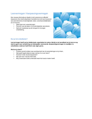 Leervermogen/ Aanpassingsvermogen
Kan nieuwe informatie en ideeën in zich opnemen en effectief
toepassen.Kan doelmatig blijven handelen door zich aan te passen
aan veranderende omstandigheden,taken, verantwoordelijkheden
en/ of mensen.
• Staat open voor veranderingen.
• Pastzich aan als taken of omstandigheden veranderen.
• Stelt zich kwetsbaar op als hetgaat om de eigen
ontwikkeling.
Kun je het ontwikkelen?
Leervermogen heeft met je intellectuele capaciteiten te maken.Hierbij is de bereidheid om te leren en op
zoek te gaan naar verbetering een belangrijke voorwaarde. Aanpassingsvermogen is moeilijker te
ontwikkelen; iedereen heeft hierin zijn eigen grens.
Wat kun je doen?
• Probeer vooral te kijken naar positieve kant van de veranderingen om je heen.
• Stel jezelf regelmatig de vraag: wat kan ik er van leren?
• Hoe kan ik iets nieuws toepassen?
• Sta open voor nieuwe informatie.
• Als je weerstand voelt,onderzoek waar het mee te maken heeft.
 