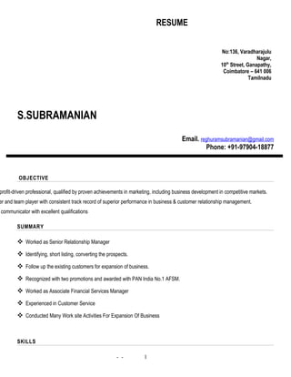 RESUME
S.SUBRAMANIAN
Email. reghuramsubramanian@gmail.com
Phone: +91-97904-18877
OBJECTIVE
profit-driven professional, qualified by proven achievements in marketing, including business development in competitive markets.
er and team player with consistent track record of superior performance in business & customer relationship management.
communicator with excellent qualifications
SUMMARY
 Worked as Senior Relationship Manager
 Identifying, short listing, converting the prospects.
 Follow up the existing customers for expansion of business.
 Recognized with two promotions and awarded with PAN India No.1 AFSM.
 Worked as Associate Financial Services Manager
 Experienced in Customer Service
 Conducted Many Work site Activities For Expansion Of Business
SKILLS
- -
No:136, Varadharajulu
Nagar,
10th
Street, Ganapathy,
Coimbatore – 641 006
Tamilnadu
1
 