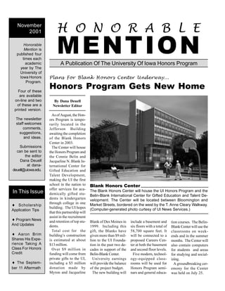 A Publication Of The University Of Iowa Honors Program
H O N O R A B L E
MENTIONHonorable
Mention is
published four
times each
academic
year by The
University of
Iowa Honors
Program.
Four of these
are available
on-line and two
of these are a
printed version.
The newsletter
staff welcomes
comments,
suggestions,
and ideas.
Submissions
can be sent to
the editor
Dana Deuell
at dana-
deuell@uiowa.edu.
November
2001
¨ Scholarship
Application Tips
¨ Program News
And Updates
¨ Aaron Brim
Shares His Expe-
rience Taking A
Class For Honors
Credit
¨ The Septem-
ber 11 Aftermath
In This Issue
By Dana Deuell
Newsletter Editor
As of August, the Hon-
ors Program is tempo-
rarily located in the
Jefferson Building
awaiting the completion
of the Blank Honors
Center in 2003.
The Center will house
the Honors Program and
the Connie Belin and
Jacqueline N. Blank In-
ternational Center for
Gifted Education and
Talent Development,
making the UI the first
school in the nation to
offer services for aca-
demically gifted stu-
dents in kindergarten
through college in one
building. The UI hopes
that this partnership will
assist in the recruitment
and retention of top stu-
dents.
Total cost for the
building’s construction
is estimated at about
$13 million.
Over $9 million in
funding will come from
private gifts to the UI,
including a $5 million
donation made by
Myron and Jacqueline
Blank of Des Moines in
1999. Including this
gift, the Blanks have
given more than $9 mil-
lion to the UI Founda-
tion in the past two de-
cades in support of the
Belin-Blank Center.
University earnings
will provide the balance
of the project budget.
The new building will
include a basement and
six floors with a total of
58,700 square feet. It
will be connected to a
proposed Careers Cen-
ter at both the basement
and second floor levels.
Five modern, technol-
ogy-equipped class-
rooms will be used for
Honors Program semi-
nars and general educa-
tion courses. The Belin-
Blank Center will use the
classrooms on week-
ends and in the summer
months. The Center will
also contain computers
for students and areas
for studying and social-
izing.
A groundbreaking cer-
emony for the Center
was held on July 25.
Blank Honors Center
The Blank Honors Center will house the UI Honors Program and the
Belin-Blank International Center for Gifted Education and Talent De-
velopment. The Center will be located between Bloomington and
Market Streets, bordered on the west by the T. Anne Cleary Walkway.
(Computer-generated photo curtesy of UI News Services.)
Plans For Blank Honors Center Underway...
Honors Program Gets New Home
 
