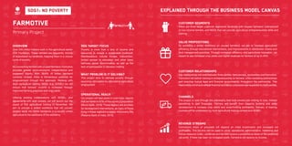 24 25
Farmotive
Primary Project
Overview
Over 245 million Indians work in the agricultural sector
(CIA Factbook). These farmers are frequently victims
of exploitation by landlords, trapping them in a vicious
cycle of poverty.
By connecting farmers with unused farmland, Farmotive
provides greater socio-economic independence and
increased dignity. With 39.6% of Indian farmland
currently unused, there is tremendous potential for
empowerment through this approach. Working with
local agricultural training NGOs (e.g. SOSEL) we will
ensure that farmers’ income is increased through
improved farming practices and crop yields.
Utilising existing collaborations with SOSEL, and
agreements with land owners, we will launch out the
round of first agricultural training in November. We
aim to provide a skilled workforce that will convert
unused lands into fertile farmlands in a country where
agriculture is the backbone of the economy.
Operational reach
Our project will take place in rural India, regions
that are home to 67% of the country’s population
(World Bank, 2016). These regions are priorities
for development interventions, as many of those
living in these regions live below the poverty line
(Reserve Bank of India, 2015).
SDG target focus
Poverty is more than a lack of income and
resources to ensure a sustainable livelihood.
Manifestations include hunger, malnutrition,
limited access to education and other basic
services, social discrimination as well as the
lack of participation in decision-making.
What problem is it solving?
This project aims to alleviate poverty through
economic stimulation by stimulating agricultural
employment.
Customer Segments
There are three target customer segments: landlords with unused farmland, unemployed
or low-income farmers, and NGOs that can provide agricultural entrepreneurship skills and
training.
Value propositions
By providing a skilled workforce on unused farmland, we aim to increase agricultural
efficiency through educational interventions, and improvements in distribution chains and
land management practices. Through increased efficiency and agricultural innovation, we
expect to see increased crop yields and higher revenues for farmers of up to 40%.
Customer Relationships
Key relationships will exist between three parties: farm owners, landowners and Farmotive.
Farmotive will deliver training in entrepreneurship to farmers, while mediating partnerships
and ensuring mutual legal and financial accountability throughout the partnership. This
relationship will ensure ethical financial and labour processes are respected by both parties.
Channels
The project is sold through the philosophy that land owners has nothing to lose, instead
something to gain financially. Farmers will benefit from capacity building and skills
development to increase crop yields and small-holding profitability. Delivery of training
courses will be undertaken by local agricultural training centers and SOSEL.
Explained through the business model canvas
Revenue StREams
Farmotive’s share of proceeds will depend on initial investments and increased net
profitability. This income will be used to cover operational, administrative, marketing and
human resource costs. Landlords and farmers receive a proportional share of the additional
net profit. If there has been no increased profit, Farmotive will receive no income.
SDG1: No Poverty
 