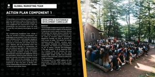 6 7
Developing a Sustainable
Development Curriculum
Abstract
The Sustainable Development Curriculum (SDC) is a
global educational project based on the development
of regional and country specific resources. Working
with partners who already produce materials and
courses relating to international development, we
will create an innovative platform incorporating
educational materials and tools for activism for
youth across the globe. This platform will include
certification-carrying MOOCs, providing youth
with valuable knowledge and enhancing their
employability. This initiative is a key component to
our aim of creating 1,000,000 SDG-Goalkeepers
in the age category 12-35 by September 2018.
Our 5-module course will introduce the post-
2015 development landscape and help young
changemakers develop the skills and knowledge
needed to make sustainable, substantive differences
in their communities.
The development of our MOOC platform will cost
approximately £300,000, offset through on-site/
in-app advertising revenue and future fundraising
activities.
action Plan component 1
The World Merit community brings a wealth of energy,
talent and experience to bear on efforts to meet the
SDGs. We use a structured, multi-scalar approach to
youth engagement and empowerment to reach key
constituencies and communities across the world
to tackle the most pressing issues facing the world
today.
Our comprehensive engagement tools, include a
range key activities to support changemakers and
goalkeepers across the globe. Firstly, we will develop a
youth-orientated on-line, multi-language educational
resource to promote a Sustainable Development
Curriculum to communities and activists across the
world. Secondly, and as the attached Action Plan
SDG components illustrate, our changemakers are
able and willing to give back to their communities.
Further leveraging outcomes, we will utilise small-
and large-scale competition activities to heighten
awareness and encourage multi-stakeholder actions
and participation. Enhancing these outcomes, we will
adopt and promote multi-platform activities including
social media and on-line storytelling to enable
young people around the world to share stories and
experiences to learn from each, to develop inter-
cultural understanding and tolerance, and – ultimately
– to become active global citizens.
Global Marketing Team
 