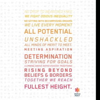 NO DROP TO WEAKENED KNEE
WE FIGHT ODIOUS INEQUALITY
NO SITTING WITH DECOMPOSING DREAMS
WE LIVE EVERY MOMENT
ALL POTENTIALTO BE
U N S H A C K L E D
ALL MINDS OF MERIT TO MEET.
M E E T I N G A S P I R A T I O N
WITH
DETERMINATION
STRIVING FOR GOALS
CLIMBING ABOVE DATED DIVISIVE TRADITIONS
R I S I N G B E Y O N D
BELIEFS & BORDERS
TOGETHER WE REACH
OUR
FULLEST HEIGHT.
 
