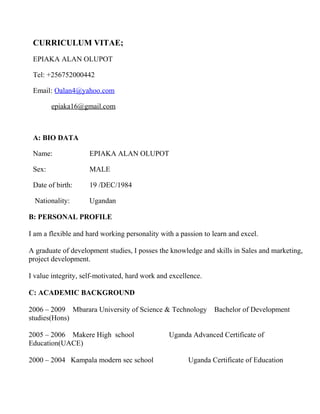 CURRICULUM VITAE;
EPIAKA ALAN OLUPOT
Tel: +256752000442
Email: Oalan4@yahoo.com
epiaka16@gmail.com
A: BIO DATA
Name: EPIAKA ALAN OLUPOT
Sex: MALE
Date of birth: 19 /DEC/1984
Nationality: Ugandan
B: PERSONAL PROFILE
I am a flexible and hard working personality with a passion to learn and excel.
A graduate of development studies, I posses the knowledge and skills in Sales and marketing,
project development.
I value integrity, self-motivated, hard work and excellence.
C: ACADEMIC BACKGROUND
2006 – 2009 Mbarara University of Science & Technology Bachelor of Development
studies(Hons)
2005 – 2006 Makere High school Uganda Advanced Certificate of
Education(UACE)
2000 – 2004 Kampala modern sec school Uganda Certificate of Education
 