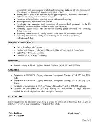 Page 3 of 3
accountability and accurate record of all clinical trial supplies including lab kits; dispensing of
IP to subjects per the protocol under the supervision of the PI
 Assuring that all work at site prescribed by the approved protocol, the contract and the EC is
performed in a timely and comprehensive manner.
 Organizing and coordinating laboratory sample pick-ups and reporting.
 Assisting in timely resolution of data queries.
 Coordinating and supporting timely completion of protocol-related procedures by the PI,
specifically subject scheduling, subject screening and enrolment.
 Maintaining regular contact with site monitor regarding patient enrolment, visit scheduling,
dosing/ dispensing
 Supporting patient-awareness, training or other events at site or in the neighborhood
 Supporting data collection activity at site including but not limited to feasibilities,
epidemiological data.
COMPUTER PROFICIENCY
 Basics Knowledge of Computer.
 Familiar with Window ( XP, 7& 8), Microsoft Office (Word, Excel & PowerPoint).
 IXRS/IVRS, ORACLE, iMedidata
 Certificate of OC RDC (SITE) training.
TRAINING
 3 months training in Themis Medicare Limited Haridwar, (MAR 2011 to JUN 2011).
WORKSHOP
 Participation in EFC11570 –Odyssey Outcomes, Investigator’s Meeting 16th & 17th July 2016,
Delhi.
 Participation in EFC11570 –Odyssey Outcomes, Investigator’s Meeting 25th & 26th July 2015,
Mumbai.
 Certificate of participation in CME on “Basics of Cardiology” held at DMC&H Ludhiana.
 Certificate of participation in Workshop handling and demonstration of major instrument
required for Microbiological and Biotechnological Technique.
DECLARATION
I hereby declare that the information given above is genuine to the best of my knowledge & if you give an
opportunity to work in your organization, I will put my best efforts.
Place: Ludhiana (Anuj Kumar)
Date: 02-Aug-2016
 