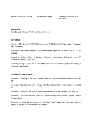 Masters in Business Studies Shanker Dev College Expected Graduation year,
2018 A.D
TRAINING:
Basic Computer Course, Word, Excel, Power Point etc.
EXPERIENCE
Volunteered for 1 month at ENPHO (Environmental And Public Health Organization, Thapagaun,
New Baneshwor)
Worked as Accountant in Sangrila Saving and Credit Co- operative Ltd from 05-08-2012 to 27-
09-2013.
Worked as Archive Officer in Avenues Television, Tripureshwor, Kathmandu from 15th
September 2014 to 3rd April 2015
Currently working as Counselor in Eminent Educational Institute and BridgeBlue Global Nepal,
Putalisadak, Kathmandu.
EXTRA CIRRICULAR ACTIVITIES:
Secured a 2nd position in the Intra- College Basketball Competition in the academic year 2062
B.S.
Secured a 3rd position in the Intra- College Table Tennis Competition in the academic year 2062
B.S.
Secured a 1st position in the Intra- School Dance Competition in the academic year 2056 B.S.
Secured a 3rd position in National Level Quiz Competition organized by Shree Satya Sai Kendriya
Parishad Nepal.
Secured a certificate of participating in Computer Today organized by Computer Courses
offered by National and International Institutions)
 