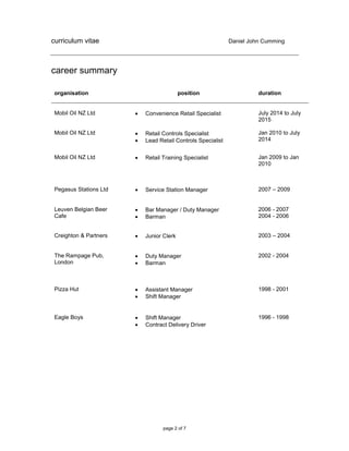 curriculum vitae Daniel John Cumming
page 2 of 7
career summary
organisation position duration
Mobil Oil NZ Ltd
Mobil Oil NZ Ltd
 Convenience Retail Specialist
 Retail Controls Specialist
 Lead Retail Controls Specialist
July 2014 to July
2015
Jan 2010 to July
2014
Mobil Oil NZ Ltd  Retail Training Specialist Jan 2009 to Jan
2010
Pegasus Stations Ltd  Service Station Manager 2007 – 2009
Leuven Belgian Beer
Cafe
 Bar Manager / Duty Manager
 Barman
2006 - 2007
2004 - 2006
Creighton & Partners  Junior Clerk 2003 – 2004
The Rampage Pub,
London
 Duty Manager
 Barman
2002 - 2004
Pizza Hut  Assistant Manager
 Shift Manager
1998 - 2001
Eagle Boys  Shift Manager
 Contract Delivery Driver
1996 - 1998
 