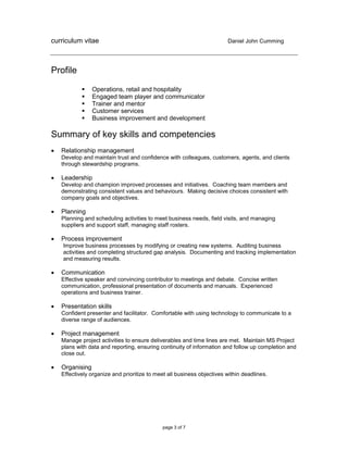 curriculum vitae Daniel John Cumming
page 3 of 7
Profile
 Operations, retail and hospitality
 Engaged team player and communicator
 Trainer and mentor
 Customer services
 Business improvement and development
Summary of key skills and competencies
 Relationship management
Develop and maintain trust and confidence with colleagues, customers, agents, and clients
through stewardship programs.
 Leadership
Develop and champion improved processes and initiatives. Coaching team members and
demonstrating consistent values and behaviours. Making decisive choices consistent with
company goals and objectives.
 Planning
Planning and scheduling activities to meet business needs, field visits, and managing
suppliers and support staff, managing staff rosters.
 Process improvement
Improve business processes by modifying or creating new systems. Auditing business
activities and completing structured gap analysis. Documenting and tracking implementation
and measuring results.
 Communication
Effective speaker and convincing contributor to meetings and debate. Concise written
communication, professional presentation of documents and manuals. Experienced
operations and business trainer.
 Presentation skills
Confident presenter and facilitator. Comfortable with using technology to communicate to a
diverse range of audiences.
 Project management
Manage project activities to ensure deliverables and time lines are met. Maintain MS Project
plans with data and reporting, ensuring continuity of information and follow up completion and
close out.
 Organising
Effectively organize and prioritize to meet all business objectives within deadlines.
 