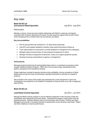 curriculum vitae Daniel John Cumming
page 4 of 7
Key roles
Mobil Oil NZ Ltd
Convenience Retail Specialist July 2014 - July 2015
Role function
Maintain a strong, honest and accountable relationship with Mobil’s customers and Agents
consistent with company objectives and values. Provide support to agents often at short notice
while managing time to maintain field visit and delivery of projects.
Key Accountabilities:
 Plan & execute field visit schedule for 110 retail stores nationwide
 Use KPI’s and supplier feedback to identify under-performing stores & follow-up
 Track opportunities for improvement, provide feedback to management and colleagues
 Manage project involving rollout of new programs & equipment to stores
 Manage inventory of equipment at storeroom, close out on agent equipment queries
 Develop & execute presentations to agents or management
Achievements
Managed project transitioning 45 existing Mobil Agent sites to a centralized convenience retail
program (Retail Excellence Program - REP) with a core product range, standardised store
layouts, planograms and compliance tracking.
Project objectives included increasing individual store profitability, driving consistency in Mobil
Retail stores across the chain and providing a standard framework to promote our supplier’s
products.
Also included in the scope of the project was assessing the current equipment in store and
arranging for new equipment to be installed if necessary to bring the store up to with a budget per
store of $15k.
Mobil Oil NZ Ltd
Lead Retail Controls Specialist Jan 2013 – Jun 2014
Manage the Mobil Controls program to ensure effective application of the business model and
presentation and maintenance of brand values. Implement the program using system and risk
assessment tools. Maintain effective lines of communication with Country, Territory and Store
Managers and provide a consistent standard of assessment across all stores nationwide. Report
and drive initiatives to improve performance.
 