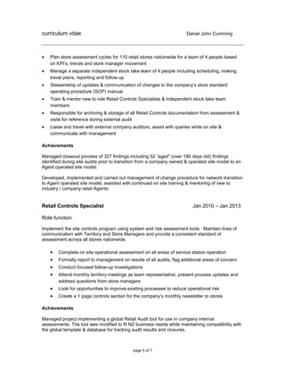 curriculum vitae Daniel John Cumming
page 5 of 7
 Plan store assessment cycles for 110 retail stores nationwide for a team of 4 people based
on KPI’s, trends and store manager movement
 Manage a separate independent stock take team of 4 people including scheduling, making
travel plans, reporting and follow-up
 Stewardship of updates & communication of changes to the company’s store standard
operating procedure (SOP) manual
 Train & mentor new to role Retail Controls Specialists & independent stock take team
members
 Responsible for archiving & storage of all Retail Controls documentation from assessment &
visits for reference during external audit
 Liaise and travel with external company auditors, assist with queries while on site &
communicate with management
Achievements
Managed closeout process of 327 findings including 52 “aged” (over 180 days old) findings
identified during site audits prior to transition from a company owned & operated site model to an
Agent operated site model.
Developed, implemented and carried out management of change procedure for network transition
to Agent operated site model, assisted with continued on site training & mentoring of new to
industry / company retail Agents.
Retail Controls Specialist Jan 2010 – Jan 2013
Role function
Implement the site controls program using system and risk assessment tools. Maintain lines of
communication with Territory and Store Managers and provide a consistent standard of
assessment across all stores nationwide.
 Complete on site operational assessment on all areas of service station operation
 Formally report to management on results of all audits, flag additional areas of concern
 Conduct focused follow-up investigations
 Attend monthly territory meetings as team representative, present process updates and
address questions from store managers
 Look for opportunities to improve existing processes to reduce operational risk
 Create a 1 page controls section for the company’s monthly newsletter to stores
Achievements
Managed project implementing a global Retail Audit tool for use in company internal
assessments. The tool was modified to fit NZ business needs while maintaining compatibility with
the global template & database for tracking audit results and closures.
 