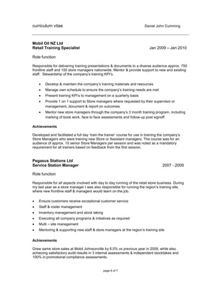 curriculum vitae Daniel John Cumming
page 6 of 7
Mobil Oil NZ Ltd
Retail Training Specialist Jan 2009 – Jan 2010
Role function
Responsible for delivering training presentations & documents to a diverse audience approx. 750
frontline staff and 100 store managers nationwide. Mentor & provide support to new and existing
staff. Stewardship of the company’s training KPI’s.
 Develop & maintain the company’s training materials and resources
 Manage own schedule to ensure the company’s training needs are met
 Present training KPI’s to management on a quarterly basis
 Provide 1 on 1 support to Store managers where requested by their supervisor or
management, document & report on outcomes
 Mentor new store managers through the company’s 3 month training program, including
marking of book work, face to face assessments and follow-up post signoff
Achievements
Developed and facilitated a full day ‘train the trainer’ course for use in training the company’s
Store Managers who were training new Store or Assistant managers. The course was for an
audience of approx. 10 senior Store Managers per session and was noted as a mandatory
requirement for all trainers based on feedback from the first session.
Pegasus Stations Ltd
Service Station Manager 2007 - 2009
Role function
Responsible for all aspects involved with day to day running of the retail store business. During
my last year as a store manager I was also responsible for running the region’s training site,
where new frontline staff & managers would learn on the job.
 Ensure customers receive exceptional customer service
 Staff & roster management
 Inventory management and stock taking
 Executing all company programs & initiatives as required
 Multi – site management
 Mentoring & supporting new staff & store managers at the region’s training site
Achievements
Grew same store sales at Mobil Johnsonville by 6.5% vs previous year in 2009, while also
achieving satisfactory audit results in 3 internal assessments & independent stocktakes and
100% in promotional compliance assessments.
 