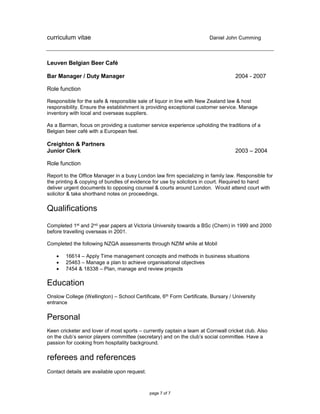 curriculum vitae Daniel John Cumming
page 7 of 7
Leuven Belgian Beer Café
Bar Manager / Duty Manager 2004 - 2007
Role function
Responsible for the safe & responsible sale of liquor in line with New Zealand law & host
responsibility. Ensure the establishment is providing exceptional customer service. Manage
inventory with local and overseas suppliers.
As a Barman, focus on providing a customer service experience upholding the traditions of a
Belgian beer café with a European feel.
Creighton & Partners
Junior Clerk 2003 – 2004
Role function
Report to the Office Manager in a busy London law firm specializing in family law. Responsible for
the printing & copying of bundles of evidence for use by solicitors in court. Required to hand
deliver urgent documents to opposing counsel & courts around London. Would attend court with
solicitor & take shorthand notes on proceedings.
Qualifications
Completed 1st and 2nd year papers at Victoria University towards a BSc (Chem) in 1999 and 2000
before travelling overseas in 2001.
Completed the following NZQA assessments through NZIM while at Mobil
 16614 – Apply Time management concepts and methods in business situations
 25463 – Manage a plan to achieve organisational objectives
 7454 & 18338 – Plan, manage and review projects
Education
Onslow College (Wellington) – School Certificate, 6th Form Certificate, Bursary / University
entrance
Personal
Keen cricketer and lover of most sports – currently captain a team at Cornwall cricket club. Also
on the club’s senior players committee (secretary) and on the club’s social committee. Have a
passion for cooking from hospitality background.
referees and references
Contact details are available upon request.
 