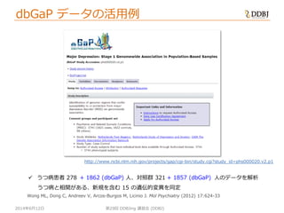 2014年6月12日 第29回 DDBJing 講習会 (DDBJ)
Wong ML, Dong C, Andreev V, Arcos-Burgos M, Licinio J. Mol Psychiatry (2012) 17:624-33
http://www.ncbi.nlm.nih.gov/projects/gap/cgi-bin/study.cgi?study_id=phs000020.v2.p1
 うつ病患者 278 人、対照群 321 人のデータを解析
うつ病と相関がある、新規を含む 15 の遺伝的変異を同定
+ 1862 (dbGaP) + 1857 (dbGaP)
dbGaP データの活用例
 