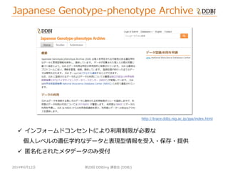 2014年6月12日
Japanese Genotype-phenotype Archive
第29回 DDBJing 講習会 (DDBJ)
 インフォームドコンセントにより利用制限が必要な
個人レベルの遺伝学的なデータと表現型情報を受入・保存・提供
 匿名化されたメタデータのみ受付
http://trace.ddbj.nig.ac.jp/jga/index.html
 