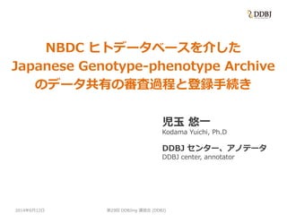 2014年6月12日
NBDC ヒトデータベースを介した
Japanese Genotype-phenotype Archive
のデータ共有の審査過程と登録手続き
児玉 悠一
Kodama Yuichi, Ph.D
DDBJ センター、アノテータ
DDBJ center, annotator
第29回 DDBJing 講習会 (DDBJ)
 