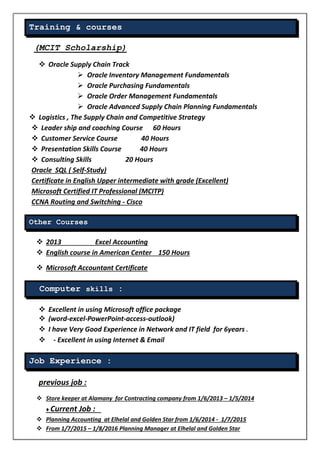 Training & courses
(MCIT Scholarship)
 Oracle Supply Chain Track
 Oracle Inventory Management Fundamentals
 Oracle Purchasing Fundamentals
 Oracle Order Management Fundamentals
 Oracle Advanced Supply Chain Planning Fundamentals
 Logistics , The Supply Chain and Competitive Strategy
 Leader ship and coaching Course 60 Hours
 Customer Service Course 40 Hours
 Presentation Skills Course 40 Hours
 Consulting Skills 20 Hours
Oracle SQL ( Self-Study)
Certificate in English Upper intermediate with grade (Excellent)
Microsoft Certified IT Professional (MCITP)
CCNA Routing and Switching - Cisco
Other Courses
 2013 Excel Accounting
 English course in American Center 150 Hours
 Microsoft Accountant Certificate
Computer skills :
 Excellent in using Microsoft office package
 (word-excel-PowerPoint-access-outlook)
 I have Very Good Experience in Network and IT field for 6years .
 - Excellent in using Internet & Email
Job Experience :
previous job :
 Store keeper at Alamany for Contracting company from 1/6/2013 – 1/5/2014
♦ Current Job :
 Planning Accounting at Elhelal and Golden Star from 1/6/2014 - 1/7/2015
 From 1/7/2015 – 1/8/2016 Planning Manager at Elhelal and Golden Star
 