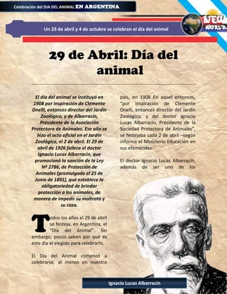 29 de Abril: Día del
animal
El día del animal se instituyó en
1908 por inspiración de Clemente
Onelli, entonces director del Jardín
Zoológico, y de Albarracín,
Presidente de la Asociación
Protectora de Animales. Ese año se
hizo el acto oficial en el Jardín
Zoológico, el 2 de abril. El 29 de
abril de 1926 fallece el doctor
Ignacio Lucas Albarracín, que
promocionó la sanción de la Ley
Nº 2786, de Protección de
Animales (promulgada el 25 de
Junio de 1891), que establece la
obligatoriedad de brindar
protección a los animales, de
manera de impedir su maltrato y
su caza.
odos los años el 29 de abril
se festeja, en Argentina, el
“Día del Animal”. Sin
embargo, pocos saben por qué es
este día el elegido para celebrarlo.
El Día del Animal comenzó a
celebrarse, al menos en nuestro
país, en 1908 En aquel entonces,
“por inspiración de Clemente
Onelli, entonces director del Jardín
Zoológico, y del doctor Ignacio
Lucas Albarracín, Presidente de la
Sociedad Protectora de Animales”,
se festejaba cada 2 de abril –según
informa el Ministerio Educación en
sus efemérides-.
El doctor Ignacio Lucas Albarracín,
además de ser uno de los
T
Celebración del DIA DEL ANIMAL EN ARGENTINAEN ARGENTINAEN ARGENTINAEN ARGENTINA
Un 29 de abril y 4 de octubre se celebran el día del animal
Ignacio Lucas Albarracín
 