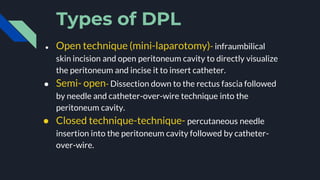 Types of DPL
● Open technique (mini-laparotomy)- infraumbilical
skin incision and open peritoneum cavity to directly visualize
the peritoneum and incise it to insert catheter.
● Semi- open- Dissection down to the rectus fascia followed
by needle and catheter-over-wire technique into the
peritoneum cavity.
● Closed technique-technique- percutaneous needle
insertion into the peritoneum cavity followed by catheter-
over-wire.
 