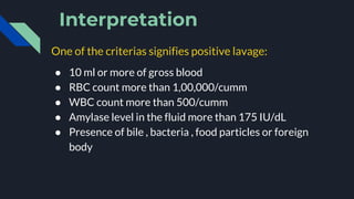 Interpretation
One of the criterias signifies positive lavage:
● 10 ml or more of gross blood
● RBC count more than 1,00,000/cumm
● WBC count more than 500/cumm
● Amylase level in the fluid more than 175 IU/dL
● Presence of bile , bacteria , food particles or foreign
body
 