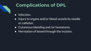 Complications of DPL
● Infection.
● Injury to organs and/or blood vessels by needle
or catheter.
● Cutaneous bleeding and /or hematoma.
● Herniation of bowel through the incision.
 