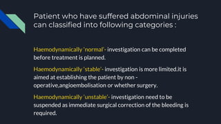 Patient who have suffered abdominal injuries
can classified into following categories :
Haemodynamically ‘normal’- investigation can be completed
before treatment is planned.
Haemodynamically ‘stable’- investigation is more limited.it is
aimed at establishing the patient by non -
operative,angioembolisation or whether surgery.
Haemodynamically ‘unstable’- investigation need to be
suspended as immediate surgical correction of the bleeding is
required.
 