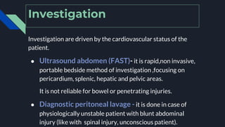 Investigation
Investigation are driven by the cardiovascular status of the
patient.
● Ultrasound abdomen (FAST)- it is rapid,non invasive,
portable bedside method of investigation ,focusing on
pericardium, splenic, hepatic and pelvic areas.
It is not reliable for bowel or penetrating injuries.
● Diagnostic peritoneal lavage - it is done in case of
physiologically unstable patient with blunt abdominal
injury (like with spinal injury, unconscious patient).
 