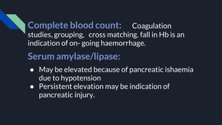 Complete blood count: Coagulation
studies, grouping, cross matching. fall in Hb is an
indication of on- going haemorrhage.
Serum amylase/lipase:
● May be elevated because of pancreatic ishaemia
due to hypotension
● Persistent elevation may be indication of
pancreatic injury.
 