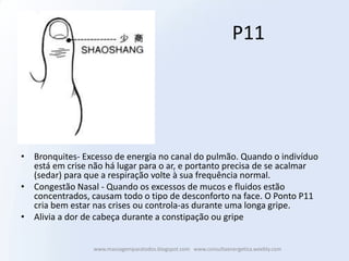 P11




• Bronquites- Excesso de energia no canal do pulmão. Quando o indivíduo
  está em crise não há lugar para o ar, e portanto precisa de se acalmar
  (sedar) para que a respiração volte à sua frequência normal.
• Congestão Nasal - Quando os excessos de mucos e fluidos estão
  concentrados, causam todo o tipo de desconforto na face. O Ponto P11
  cria bem estar nas crises ou controla-as durante uma longa gripe.
• Alivia a dor de cabeça durante a constipação ou gripe


                 www.massagemparatodos.blogspot.com www.consultaenergetica.weebly.com
 