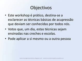 Objectivos
• Este workshop é prático, destina-se a
  esclarecer as técnicas básicas de acupressão
  que deviam ser conhecidas por todos nós.
• Votos que, um dia, estas técnicas sejam
  ensinadas nas creches e escolas.
• Pode aplicar a si mesmo ou a outra pessoa




         www.massagemparatodos.blogspot.com www.consultaenergetica.weebly.com
 