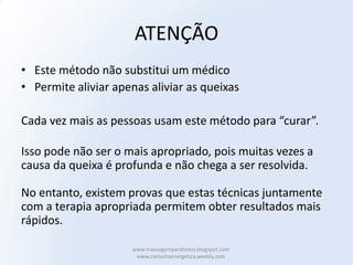 ATENÇÃO
• Este método não substitui um médico
• Permite aliviar apenas aliviar as queixas

Cada vez mais as pessoas usam este método para “curar”.

Isso pode não ser o mais apropriado, pois muitas vezes a
causa da queixa é profunda e não chega a ser resolvida.

No entanto, existem provas que estas técnicas juntamente
com a terapia apropriada permitem obter resultados mais
rápidos.

                     www.massagemparatodos.blogspot.com
                      www.consultaenergetica.weebly.com
 