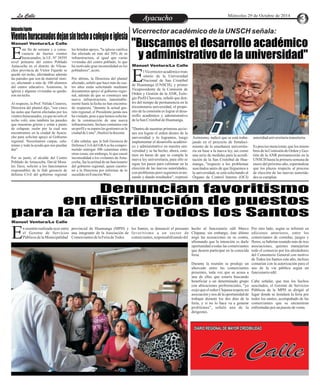 LLaa CCaalllele EnAtryeatecnuicimhoiento Miércoles 29 de Octubre de 2014 
Antacocha Fajardo Vientos huracanados dejan sin techo a colegio e iglesia "Buscamos el desarrollo académico 
y administrativo de la universidad" 
Manuel Ventura/La Calle 
Manuel Ventura/La Calle 
Este fin de semana y a conse-cuencia 
de fuertes vientos 
huracanados, la I.E. Nº 38595 nivel primario del centro Poblado 
Antacocha en el distrito de Vilcan-chos 
provincia de Víctor Fajardo se 
quedó sin techo, afectándose además 
las paredes que son de material rústi-co, 
afectando a más de 100 alumnos 
del centro educativo. Asimismo, la 
iglesia y algunas viviendas se queda-ron 
sin techo. 
Al respecto, la Prof. Nélida Cisneros, 
Directora del plantel dijo, "son cinco 
las aulas que fueron afectadas por los 
vientos huracanados, ya que no solo el 
techo voló, sino también las paredes 
que muestran grietas y están a punto 
de colapsar, razón por la cual nos 
encontramos en la ciudad de Ayacu-cho 
para solicitar apoyo al Gobierno 
regional. Necesitamos carpas, cala-minas 
y toda la ayuda que nos puedan 
dar". 
Por su parte, el alcalde del Centro 
Poblado de Antacocha, David Mora-les 
Tacsi, solicitó a los funcionarios 
responsables de la Sub gerencia de 
defensa Civil del gobierno regional 
les brinden apoyo, "la iglesia católica 
fue afectada en más del 50% de su 
infraestructura, al igual que varias 
viviendas del centro poblado, lo que 
ha motivado gran incomodidad en los 
pobladores", acotó. 
Por último, la Directora del plantel 
afectado, señaló que hace más de cua-tro 
años están solicitando mediante 
documentos apoyo al gobierno regio-nal, 
además de que se construya una 
nueva infraestructura, lamentable-mente 
hasta la fecha no han encontra-do 
respuesta, "durante la actual ges-tión 
regional, el Presidente jamás nos 
ha visitado, pese a que hemos solicita-do 
la construcción de una nueva 
infraestructura. Incluso contamos con 
un perfil y se espera las gestiones en la 
ciudad de Lima", finalizó la docente. 
Cabe señalar, que la Sub Gerencia de 
Defensa Civil del GRA se ha compro-metido 
entregar 300 calaminas entre 
otras cosas; sin embargo, lo que causó 
incomodidad a los visitantes de Anta-cocha, 
fue la actitud de un funcionario 
del gobierno regional, quien cuestio-nó 
a la Directora por informar de lo 
sucedido en Estación Wari. 
Vicerrector académico de la UNSCH señala: 
Nacional de San Cristóbal Ede Huamanga (UNSCH), y primer 
Vicepresidente de la Comisión de 
Orden y Gestión de la ANR, Eulo-gio 
l Vicerrector académico tran-sitorio 
de la Universidad 
Pisfil Chavesta, señaló que den-tro 
del tiempo de permanencia en la 
tricentenaria universidad, el propó-sito 
de la comisión es lograr el desa-rrollo 
académico y administrativo 
de la San Cristóbal de Huamanga. 
"Dentro de nuestras primeras accio-nes 
era lograr el orden dentro de la 
universidad y lo logramos, luego 
implementar el desarrollo académi-co 
y administrativo en nuestra uni-versidad 
y se ha hecho, ahora, esta-mos 
en haras de que se cumpla la 
nueva ley universitaria, para ello se 
sigue los pasos para culminar en la 
elección de las nuevas autoridades, 
con problemas pero seguimos avan-zando 
y dando resultados", expresó 
el Vicerrector académico transitorio 
de la UNSCH. 
Asimismo, indicó que se está traba-jando 
en el proyecto de fortaleci-miento 
de la enseñanza universita-ria 
en base a la nueva ley, así como 
una serie de medidas para la acredi-tación 
de la San Cristóbal de Hua-manga, 
"respecto a los problemas 
suscitados antes de que lleguemos a 
la universidad, se está solicitando al 
Órgano de Control Interno (OCI) 
pero éste a veces no cumple adecua-damente 
sus funciones", acotó la 
autoridad universitaria transitoria. 
Es preciso mencionar, que los miem-bros 
de la Comisión de Orden y Ges-tión 
de la ANR permanecerán en la 
UNSCH hasta la primera semana de 
enero del próximo año, esperándose 
que los plazos respecto al proceso 
de elección de las nuevas autorida-des 
se cumplan. 
Denuncian favoritismo 
en distribución de puestos 
para la feria de Todos los Santos 
Manuel Ventura/La Calle 
n reunión realizada ayer entre provincial de Huamanga (MPH) y los Santos, se denunció el presunto hecho al funcionario edil Marco Por otro lado, según se informó en 
el Gerente de Servicios una integrante de la Asociación de favoritismo a un sector de Chipana; sin embargo, éste último ediciones anteriores, entre los 
Públicos de la Municipalidad Comerciantes de la Feria de Todos comerciantes, responsabilizando del negó las acusaciones en su contra, comerciantes de comidas, juegos y E afirmando que la intención es darle flores, se habrían reunido más de tres 
oportunidad a todas las comerciantes asociaciones, quienes manejarían 
que deseen participar en la conocida todo el comercio por los alrededores 
feria. del Cementerio General con motivo 
de Todos los Santos este año, incluso 
Durante la reunión se produjo un contarían con la autorización para el 
altercado entre las comerciantes uso de la vía pública según un 
presentes, toda vez que se acusa a funcionario edil. 
una de ellas que estaría buscando 
beneficiar a un determinado grupo Cabe señalar, que tras los hechos 
con ubicaciones preferenciales, "yo suscitados, el Gerente de Servicios 
exijo que el señor Chipana respete mi Públicos de la MPH se dirigió al 
asociación y nos dé la oportunidad de lugar donde se instalará la feria por 
trabajar durante los dos días de la todos los santos, acompañado de las 
feria, y si no lo hace va a generar comerciantes que se encuentran 
problemas", señaló una de la enfrentadas por un puesto de venta. 
dirigentes. 
DIARIO REGIONAL DE MAYOR CREDIBILIDAD 
La Calle 
 