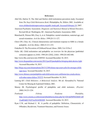 References
Abel GG, Harlow N. The Abel and Harlow child molestation prevention study. Excerpted
from The Stop Child Molestation Book. Philadelphia, Pa: Xlibris; 2001. Available at:
www.childmolestationprevention.org/pdfs /study.pdf. Accessed February 19, 2007.
American Psychiatric Association. Diagnostic and Statistical Manual of Mental Disorders.
Revised 4th ed. Washington, DC: American Psychiatric Association; 2000.
Blanchard R, Watson MS, Choy A, et al. Pedophiles: mental retardation, maternal age, and
sexual orientation. Arch Sex Behav. 1999;28:111-127.
Chow EW, Choy AL. Clinical characteristics and treatment response to SSRI in a female
pedophile. Arch Sex Behav. 2002;31:211-215.
Finkelhor D. The Prevention of Chilhood Sexual Abuse. 2009; Vol.19:No.2
Fuller AK. Child molestation and pedophilia: an overview for the physician [published
correction appears in JAMA. 1989;261:2202]. JAMA. 1989;261:602-606.
http://www.bbc.com/news/uk-25489541 Accessed December 18, 2015.
http://www.theguardian.com/society/2013/jan/03/paedophilia-bringing-dark-desires-light
Accessed December 18, 2015.
http://blogs.wsj.com/chinarealtime/2013/12/09/chinas-top-court-calls-for-stronger-child-
rape-laws/ Accessed December 18, 2015.
http://www.ibtimes.com/pedophiles-and-child-actors-new-california-law-cracks-down-
will-other-states-follow-797575 Accessed December 18, 2015.
Lanning KV. Child Molesters: A Behavioral Analysis. 4th ed. Alexandria,Va: National
Center for Missing & Exploited Children; 2001.
Murray JB. Psychological profile of pedophiles and child molesters. JPsychol.
2000;134:211-224.
Pembunuh Febrina Penderita Phedofilia,
http://www.orienta.co.id/kriminal/dibalikberita/detai.php?id=9281&PHPSESSID=dff
21ad03dd2176257ee5816590309f. Accessed December 18, 2015.
Ryan C.W, and Richard C. W. A profile of pedophilia: Definition, Characteristic of
Offenders, Recidivism, Treatment Outcomes, and Forensic Issues.
 