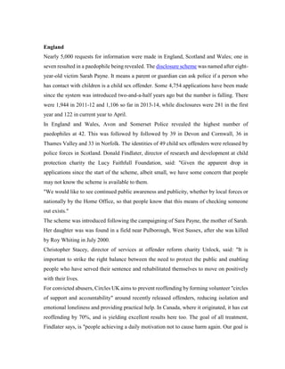 England
Nearly 5,000 requests for information were made in England, Scotland and Wales; one in
seven resulted in a paedophile being revealed. The disclosure scheme was named after eight-
year-old victim Sarah Payne. It means a parent or guardian can ask police if a person who
has contact with children is a child sex offender. Some 4,754 applications have been made
since the system was introduced two-and-a-half years ago but the number is falling. There
were 1,944 in 2011-12 and 1,106 so far in 2013-14, while disclosures were 281 in the first
year and 122 in current year to April.
In England and Wales, Avon and Somerset Police revealed the highest number of
paedophiles at 42. This was followed by followed by 39 in Devon and Cornwall, 36 in
Thames Valley and 33 in Norfolk. The identities of 49 child sex offenders were released by
police forces in Scotland. Donald Findlater, director of research and development at child
protection charity the Lucy Faithfull Foundation, said: "Given the apparent drop in
applications since the start of the scheme, albeit small, we have some concern that people
may not know the scheme is available to them.
"We would like to see continued public awareness and publicity, whether by local forces or
nationally by the Home Office, so that people know that this means of checking someone
out exists."
The scheme was introduced following the campaigning of Sara Payne, the mother of Sarah.
Her daughter was was found in a field near Pulborough, West Sussex, after she was killed
by Roy Whiting in July 2000.
Christopher Stacey, director of services at offender reform charity Unlock, said: "It is
important to strike the right balance between the need to protect the public and enabling
people who have served their sentence and rehabilitated themselves to move on positively
with their lives.
For convicted abusers, Circles UK aims to prevent reoffending by forming volunteer "circles
of support and accountability" around recently released offenders, reducing isolation and
emotional loneliness and providing practical help. In Canada, where it originated, it has cut
reoffending by 70%, and is yielding excellent results here too. The goal of all treatment,
Findlater says, is "people achieving a daily motivation not to cause harm again. Our goal is
 