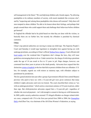 self-management in the future." We can help keep children safe, Goode argues, "by allowing
paedophiles to be ordinary members of society, with moral standards like everyone else",
and by "respecting and valuing those paedophiles who choose self-restraint". Only then will
men tempted to abuse children "be able to be honest about their feelings, and perhaps find
people around them who could support them and challenge their behaviour before children
get harmed".
In England the offender had to be jailed based on what they are done with the victims, so
basically there are no further law, but recently the offenders is punished by chemical
castration.
China
China’s top judicial authorities are moving to stamp out child rape. The Supreme People’s
Court said Saturday it would urge legislators to strengthen laws against having sex with
underage prostitutes, according to China’s official Xinhua News Agency. Court officials told
local media over the weekend that if legislators don’t change the laws, they will issue
guidelines encouraging them to do so. Under current law, the charge of soliciting a prostitute
under the age of 14 can result in five to 15 years in jail. Rape charges, however, can
command from three years in prison to the death penalty. Advocates have argued that this
distinction creates a loophole in the law that fails to protect children from sex offenders. U.S.
law, for example, regards sex with minors as statutory rape, with offenders subject to
punishment by jurisdiction.
The law gained attention last year after a group of government officials from central Shaanxi
province who paid to have sex with a 12-year-old girl were given sentences that many
children’s-rights advocates said were too lenient. The court classified their crimes as “sex
with an underage prostitute,” which carries a maximum sentence of 10 years in prison, rather
than rape. But child-protection advocates argued that a 12-year-old girl—regardless of
whether she received payment—isn’t old enough to consent to having sex with bureaucrats.
In 2009, public security authorities arrested 175 alleged offenders on charges related child-
sex cases, compared with 176 in the four-year period from 2000 to 2004, the Guangzhou
Daily cited Zhen Yan, vice chairman of the All-China Women’s Federation, as saying.
 