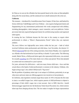 In China as we can see the offenders has been punish based on the crime act that pedophile
doing after the sexual abuse, and the sentenced was to death sentenced to the crime act.
California
The measure -- introduced by Assemblywoman Nora Campos, D-San Jose, and backed by
former child stars Todd Bridges and Corey Feldman -- also requires background checks and
fingerprinting for any entertainment professional who works unsupervised with children,
including photographers, talent managers, career counselors, and even publicists. Earlier
provisions had only required background checks for certified acting teachers and registered
talent agents.
In creating the law, California became the first state in the country to require talent
professionals to obtain a “Minor’s Representation Permit” before they can represent
children.
The move follows two high-profile news stories within the last year -- both of which
involved California talent professionals and child abuse. Last November, the director J.J.
Abrams discovered that one of his casting associates, Jason James Murphy, was a registered
sex offender who had molested an 8-year-old boy in Seattle 15 years earlier. The following
month, Martin Weiss, a Hollywood talent agent who represented child actors, was arrested
for sexually assaulting one of his male clients over a three-year period. Weiss later pleaded
no contest and was sentenced to a year in prison.
For years, advocates for child actors -- and even many former child stars -- have said that
sexual abuse at the hands of talent professionals is common in the industry. Feldman, who
began acting at age 3, has called it Hollywood’s “big secret.”
But the problem of predatory talent reps is not unique to California, particularly in an age
when more and more states are offering aggressive tax incentives to lure producers.
In California, state legislators routinely target those needs. In 1939, it became the first state
to enact a so-called Coogan Law, which requires parents of child performers to deposit a
percentage of their child’s wages into a trust account. And, in 2009, then-Gov. Arnold
Schwarzenegger signed into law the Kerkorian Talent Scam Prevention Act, which restricts
talent reps from charging advance fees. The law makes it tougher for bogus representation
 