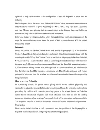 agencies to prey upon children -- and their parents -- who are desperate to break into the
industry.
But in the years since, few states have followed California’s lead, even as their entertainment
industries have continued to grow. According to SAG-AFTRA, only New York, Louisiana,
and New Mexico have adopted their own equivalents to the Coogan Law, and California
remains the only state to have tackled talent-scam prevention.
Following its new law to protect child actors from pedophiles, California once again set the
stage for a national conversation about the needs of kids in entertainment. Will the rest of
the country listen?
Indonesia
Based on Article 292 of the Criminal Code and Article 64 paragraph (1) of the Criminal
Code, 2). Legal Basis For Actors Lariat own element - the element in accordance with the
wording of Article 292 of the Criminal Code Jo and Article 64 paragraph (1) of the Criminal
Code, as follows; 1. Elements of an adult, 2, Elements perform obscene acts with minors of
the same sex; 3, Element was known or reasonably should she thought it was not yet mature;
4, if the element among several acts, although each is a crime or offense, no relation such
that the following should be viewed as a continuing act. The offender sentenced with 4 years
prisoned in Indonesia, thus the new law is to chemical castration but has not been agreed by
the government.
How to prevent Pedophile
In a parenting system, the parent should giving advice to the children physically and
spiritually to reduce the emerged of disorder sexual in adulthood. By giving the maternalistic
parenting, the children will carry the parenting system to the school. Based on Finkelhor
school-based educational programs can teach children such skill as how to identify
dangerous situation, refuse an abuser’s approach, break off an interaction and summon help.
The programs also aim to promote disclosure, reduce self-blame, and mobilize bystanders.
Conclusion
Based on the jurisdiction law in each country and state, the punishment for the pedophile is
to jailed, chemical castration, and giving the rehab to the pedophile.
 