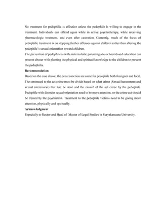 No treatment for pedophilia is effective unless the pedophile is willing to engage in the
treatment. Individuals can offend again while in active psychotherapy, while receiving
pharmacologic treatment, and even after castration. Currently, much of the focus of
pedophilic treatment is on stopping further offenses against children rather than altering the
pedophile’s sexual orientation toward children.
The prevention of pedophile is with maternalistic parenting also school-based education can
prevent abuser with planting the physical and spiritual knowledge to the children to prevent
the pedophilia.
Recommendation
Based on the case above, the penal sanction are same for pedophile both foreigner and local.
The sentenced to the act crime must be divide based on what crime (Sexual harassment and
sexual intercourse) that had be done and the caused of the act crime by the pedophile.
Pedophile with disorder sexual orientation need to be more attention, so the crime act should
be treated by the psychiatrist. Treatment to the pedophile victims need to be giving more
attention, physically and spiritually.
Acknowledgment
Especially to Rector and Head of Master of Legal Studies in Suryakancana University.
 
