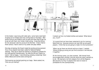 16 17
In the hostel, I was living with older girls; some had a bad habit
of going out on Fridays and only coming back on Sundays. Men
would come to the hostel to pick up girls and they tried to get me
to go out with them, but I knew it was wrong. It was like torture
for me, because I was too young to live like that. I knew I had to
finish school, I had to work on my career and play netball.
One day at training, the Coach made the exciting announcement:
‘Four of our players have been called for National Netball
Training. They are to report for training in Lilongwe to prepare for
the International Championship.’ He read the list and I heard my
name! I felt so happy. I was shivering, jumping, screaming! Even
better, Maria and Connie were coming too!
That evening we started packing our bags. Maria asked me,
‘How are you feeling?’
I looked up from my folded clothes and asked, ‘What about
you, mum?’
‘It is good that we have been selected to go for training,’
Maria told me, ‘because anyone can see that we are good
players. I think that we are going to make it to the tournament.’
‘When we go there we should work as a team,’ I replied.
‘Where things go wrong we can find a solution if we discuss
it together.’
At the training camp, our plan worked. We trained hard,
encouraged each another, and did what the coach wanted us
to do. We learned a lot from players from all the Regions.
We became 3 of the 12 players that were to travel to
Zimbabwe for the Championship.
 
