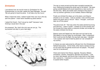 1918
Zimbabwe
I wondered how we would travel to Zimbabwe for the
Championship, so one day I asked the Team Manager. He said
‘We are going to travel by plane. It will take only two hours.’
When I heard the news, I asked myself ‘How can I fly in the sky
with this plane? I have never travelled by plane before!’
I asked the Coach, ‘Can’t we go by road?’ because I was
thinking I would die in the sky!
He answered, ‘No, that’s the only way we can go. The
tournament will start in just a few days’.
The day to travel arrived and the team excitedly boarded the
bus, chatting and singing the whole way to the airport. We were
going outside Malawi and would experience a new country for
the first time. When the tickets were checked at the airport, I
met my brother’s girlfriend, an air hostess, Eleanor Malunga.
Finally we climbed the steps up to the plane, and Eleanor
showed us to our seats. I was so scared; I was vomiting even
before the plane went in the air! ‘Mum,’ I thought, ‘come and
take me off this plane!’
The plane took off. That was when the seats started bouncing
and dancing. I wasn’t myself. I looked out of the window and
the houses and trees below us became smaller and smaller as
the plane climbed into the air.
Eleanor came and helped me, then took me to sit next to her.
She talked to me and made me comfortable. After I understood
that I could survive the flight, the way back was easy. I decided,
‘I am a person who has to travel by plane so I can compete for
my country.’
In Harare we were welcomed by officials from the Zimbabwean
Netball Association. At the Hotel, other teams started arriving
so we knew that the games would soon be played. The place
was full of excitement.
There were teams from Kenya, Uganda, Tanzania, Malawi,
Zimbabwe, Lesotho, Swaziland, Namibia and Zambia. I met
so many new people, and found that it was hard to chat freely
like I wanted to. I resolved to continue school so I could learn
to speak better English.
18 19
 