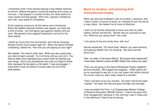 20 21
I remember when I first started playing in big netball matches
at school. Before the game I would be shaking and crying, so
nervous. I had played in crowds of kids, but never before so
many adults and big people. With time, I gained confidence,
and now I was ready for Zimbabwe.
At the opening ceremony, all the teams were introduced.
When the Malawi National Anthem was played, our team felt
a thrill of pride. Our first game was against Lesotho and we
won! We gained victory against Swaziland, but lost to the
other teams.
I learnt so much from the tournament, and met an amazing
Kenyan Centre Court player aged 35. When the teams finished
competing I asked her, ‘How are you still playing at your age?’
She replied, ‘You have to train hard. When you see a good play
you have to teach yourself. Try it at home until you can do it. You
have to listen and understand your coach when he teaches you
new things. And in any achievement we must not forget to thank
God, because He has given us the talent.’ I was encouraged. I
knew that if I took her advice it would make me one of the
best players.
Back to studies, and winning first
international trophy
When we returned to Malawi I told my brother, Lawrence, that
I wasn’t given a chance to study, so I wanted to quit the job as
a copy typist. He helped me to move to Blantyre.
I went to my brother Alexander’s home and met my older
sisters, Harriet and Emmie. Harriet was so surprised to see
me, ‘What are you doing here?’ she cried.
‘I am going to live and study here, with you!’
Harriet exclaimed, ‘Oh thank God! Before, you were working
and playing netball, but not studying. We were worried
about you’.
‘Eee, my sister, it has been difficult. But guess what happened?
I have been offered a place at MBC Radio Club where you play!’
‘Then we are going to the David Whitehead Trophy together!’
Emmie shouted. We hugged and laughed. ‘Other teams will
be so surprised to see you in our red, green and white colours!
You know, what our team really needs is a shooter.’
‘Then I will learn to be your shooter. Our team will be the best!’
I replied. Our team did well and grew stronger and stronger.
I was accepted into Form 1 at Zingwangwa Malawi College
of Distance Education (MCDE) Centre. I had to be good with
time management, because in the morning I was in class and
in the afternoon I had to be at training.
20 21
 